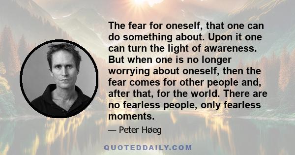 The fear for oneself, that one can do something about. Upon it one can turn the light of awareness. But when one is no longer worrying about oneself, then the fear comes for other people and, after that, for the world.