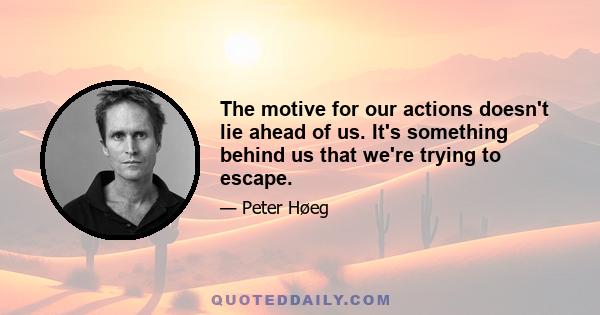 The motive for our actions doesn't lie ahead of us. It's something behind us that we're trying to escape.