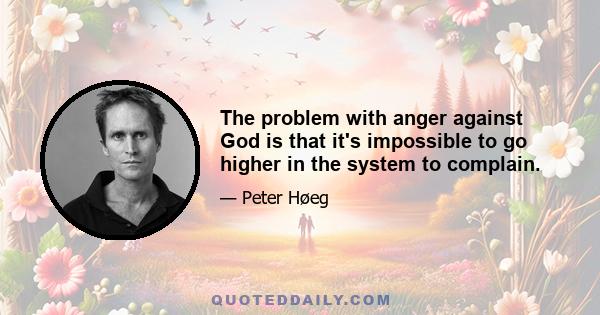 The problem with anger against God is that it's impossible to go higher in the system to complain.