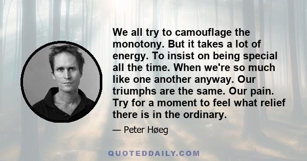 We all try to camouflage the monotony. But it takes a lot of energy. To insist on being special all the time. When we're so much like one another anyway. Our triumphs are the same. Our pain. Try for a moment to feel