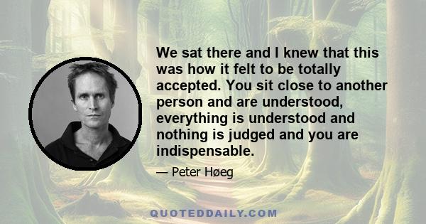 We sat there and I knew that this was how it felt to be totally accepted. You sit close to another person and are understood, everything is understood and nothing is judged and you are indispensable.