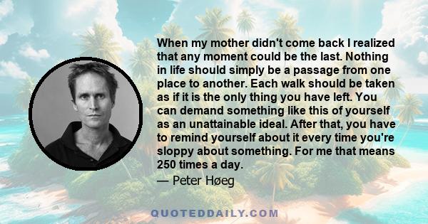 When my mother didn't come back I realized that any moment could be the last. Nothing in life should simply be a passage from one place to another. Each walk should be taken as if it is the only thing you have left. You 