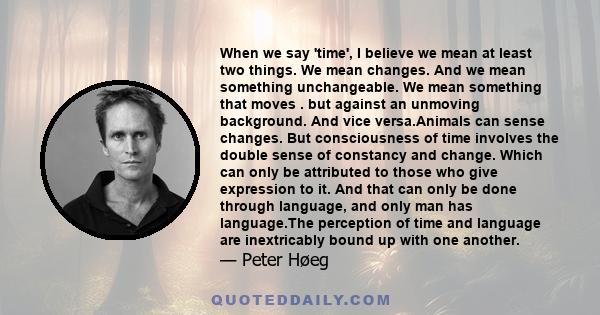 When we say 'time', I believe we mean at least two things. We mean changes. And we mean something unchangeable. We mean something that moves . but against an unmoving background. And vice versa.Animals can sense