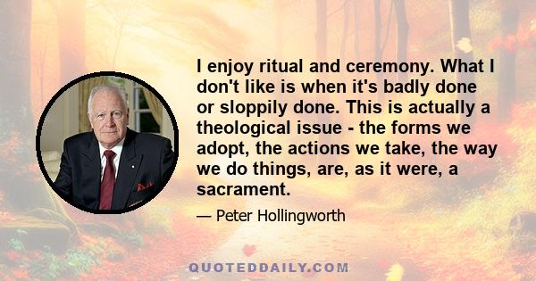 I enjoy ritual and ceremony. What I don't like is when it's badly done or sloppily done. This is actually a theological issue - the forms we adopt, the actions we take, the way we do things, are, as it were, a sacrament.