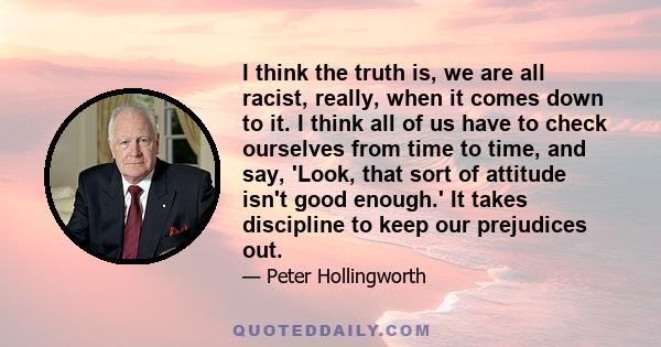 I think the truth is, we are all racist, really, when it comes down to it. I think all of us have to check ourselves from time to time, and say, 'Look, that sort of attitude isn't good enough.' It takes discipline to