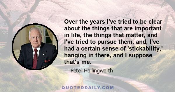 Over the years I've tried to be clear about the things that are important in life, the things that matter, and I've tried to pursue them, and, I've had a certain sense of 'stickability,' hanging in there, and I suppose