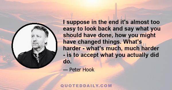 I suppose in the end it's almost too easy to look back and say what you should have done, how you might have changed things. What's harder - what's much, much harder - is to accept what you actually did do.