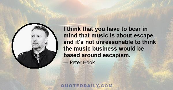 I think that you have to bear in mind that music is about escape, and it's not unreasonable to think the music business would be based around escapism.