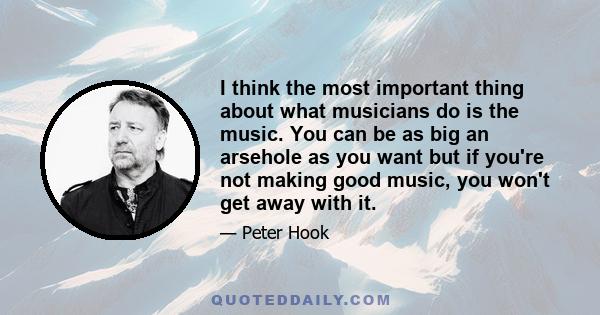 I think the most important thing about what musicians do is the music. You can be as big an arsehole as you want but if you're not making good music, you won't get away with it.