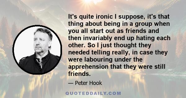 It's quite ironic I suppose, it's that thing about being in a group when you all start out as friends and then invariably end up hating each other. So I just thought they needed telling really, in case they were