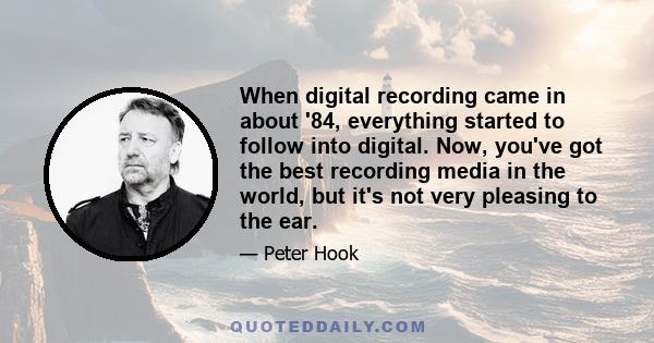 When digital recording came in about '84, everything started to follow into digital. Now, you've got the best recording media in the world, but it's not very pleasing to the ear.