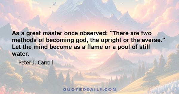 As a great master once observed: There are two methods of becoming god, the upright or the averse. Let the mind become as a flame or a pool of still water.