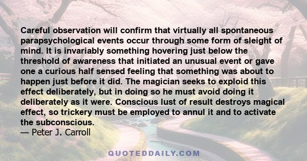 Careful observation will confirm that virtually all spontaneous parapsychological events occur through some form of sleight of mind. It is invariably something hovering just below the threshold of awareness that