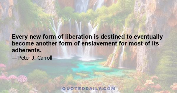 Every new form of liberation is destined to eventually become another form of enslavement for most of its adherents.