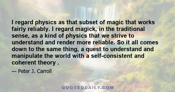 I regard physics as that subset of magic that works fairly reliably. I regard magick, in the traditional sense, as a kind of physics that we strive to understand and render more reliable. So it all comes down to the