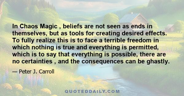 In Chaos Magic , beliefs are not seen as ends in themselves, but as tools for creating desired effects. To fully realize this is to face a terrible freedom in which nothing is true and everything is permitted, which is