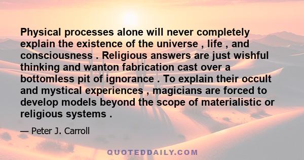 Physical processes alone will never completely explain the existence of the universe , life , and consciousness . Religious answers are just wishful thinking and wanton fabrication cast over a bottomless pit of