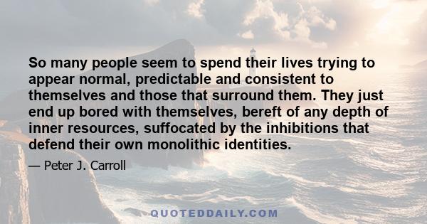 So many people seem to spend their lives trying to appear normal, predictable and consistent to themselves and those that surround them. They just end up bored with themselves, bereft of any depth of inner resources,