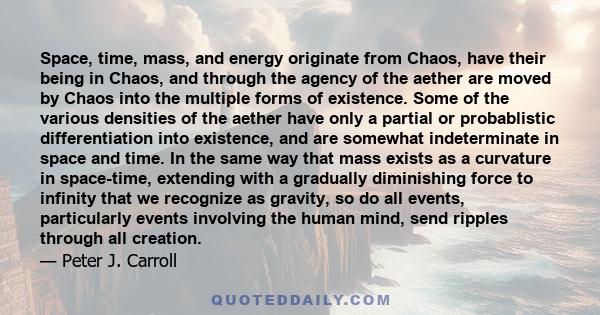 Space, time, mass, and energy originate from Chaos, have their being in Chaos, and through the agency of the aether are moved by Chaos into the multiple forms of existence. Some of the various densities of the aether