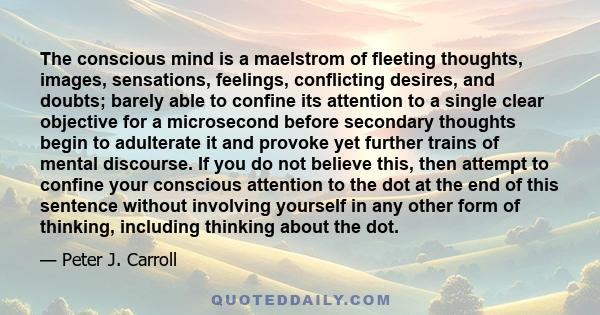 The conscious mind is a maelstrom of fleeting thoughts, images, sensations, feelings, conflicting desires, and doubts; barely able to confine its attention to a single clear objective for a microsecond before secondary