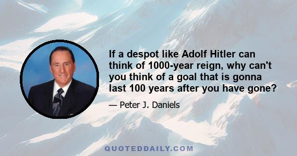 If a despot like Adolf Hitler can think of 1000-year reign, why can't you think of a goal that is gonna last 100 years after you have gone?