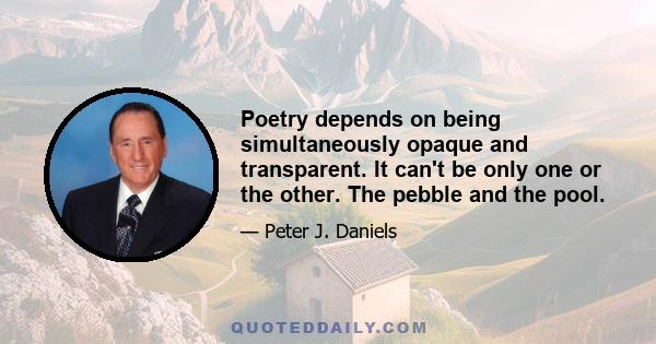 Poetry depends on being simultaneously opaque and transparent. It can't be only one or the other. The pebble and the pool.