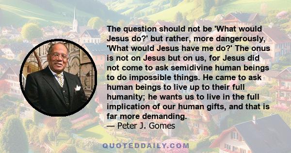 The question should not be 'What would Jesus do?' but rather, more dangerously, 'What would Jesus have me do?' The onus is not on Jesus but on us, for Jesus did not come to ask semidivine human beings to do impossible