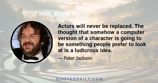 Actors will never be replaced. The thought that somehow a computer version of a character is going to be something people prefer to look at is a ludicrous idea.