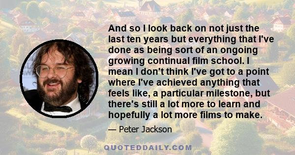 And so I look back on not just the last ten years but everything that I've done as being sort of an ongoing growing continual film school. I mean I don't think I've got to a point where I've achieved anything that feels 