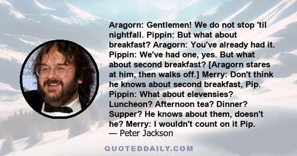 Aragorn: Gentlemen! We do not stop 'til nightfall. Pippin: But what about breakfast? Aragorn: You've already had it. Pippin: We've had one, yes. But what about second breakfast? [Aragorn stares at him, then walks off.]