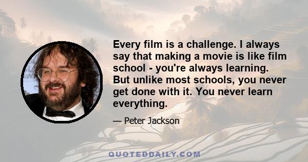 Every film is a challenge. I always say that making a movie is like film school - you're always learning. But unlike most schools, you never get done with it. You never learn everything.