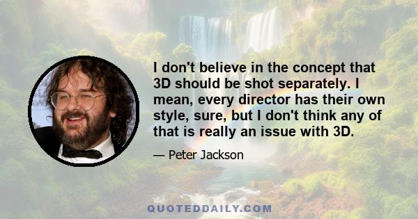 I don't believe in the concept that 3D should be shot separately. I mean, every director has their own style, sure, but I don't think any of that is really an issue with 3D.