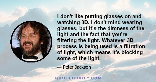 I don't like putting glasses on and watching 3D. I don't mind wearing glasses, but it's the dimness of the light and the fact that you're filtering the light. Whatever 3D process is being used is a filtration of light,