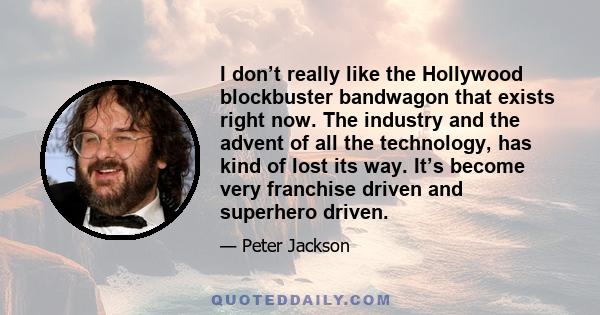 I don’t really like the Hollywood blockbuster bandwagon that exists right now. The industry and the advent of all the technology, has kind of lost its way. It’s become very franchise driven and superhero driven.