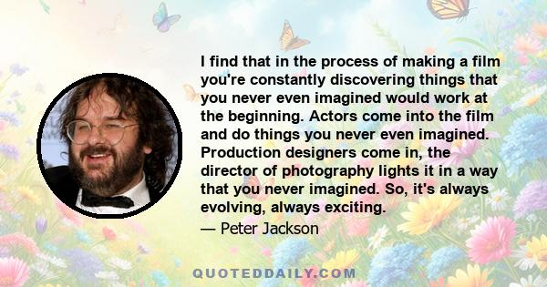 I find that in the process of making a film you're constantly discovering things that you never even imagined would work at the beginning. Actors come into the film and do things you never even imagined. Production