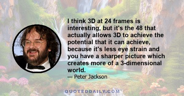 I think 3D at 24 frames is interesting, but it's the 48 that actually allows 3D to achieve the potential that it can achieve, because it's less eye strain and you have a sharper picture which creates more of a