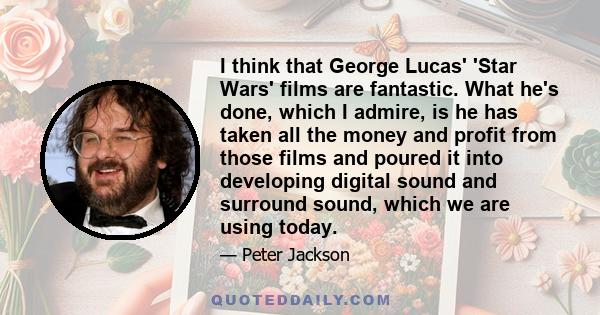 I think that George Lucas' 'Star Wars' films are fantastic. What he's done, which I admire, is he has taken all the money and profit from those films and poured it into developing digital sound and surround sound, which 