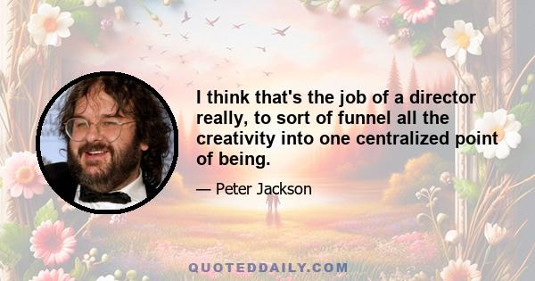 I think that's the job of a director really, to sort of funnel all the creativity into one centralized point of being.