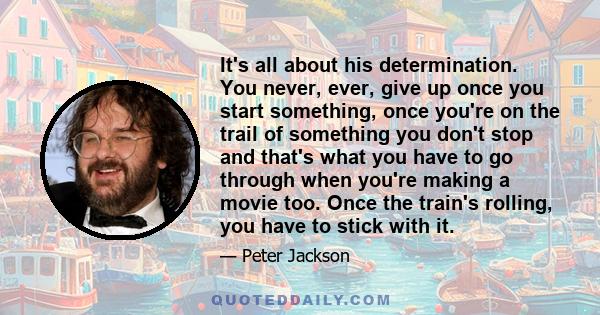 It's all about his determination. You never, ever, give up once you start something, once you're on the trail of something you don't stop and that's what you have to go through when you're making a movie too. Once the