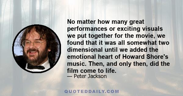 No matter how many great performances or exciting visuals we put together for the movie, we found that it was all somewhat two dimensional until we added the emotional heart of Howard Shore's music. Then, and only then, 