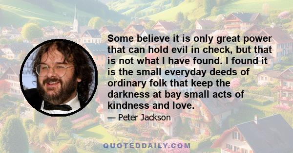 Some believe it is only great power that can hold evil in check, but that is not what I have found. I found it is the small everyday deeds of ordinary folk that keep the darkness at bay small acts of kindness and love.