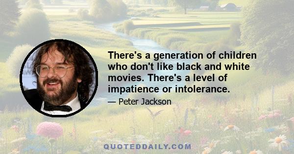 There's a generation of children who don't like black and white movies. There's a level of impatience or intolerance.