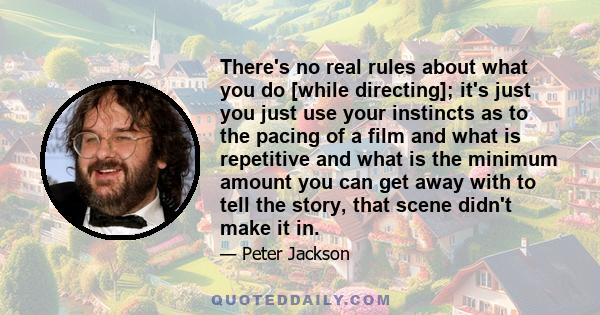 There's no real rules about what you do [while directing]; it's just you just use your instincts as to the pacing of a film and what is repetitive and what is the minimum amount you can get away with to tell the story,