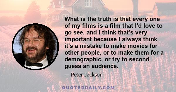 What is the truth is that every one of my films is a film that I'd love to go see, and I think that's very important because I always think it's a mistake to make movies for other people, or to make them for a