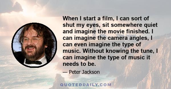 When I start a film, I can sort of shut my eyes, sit somewhere quiet and imagine the movie finished. I can imagine the camera angles, I can even imagine the type of music. Without knowing the tune, I can imagine the