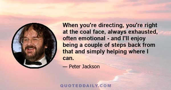 When you're directing, you're right at the coal face, always exhausted, often emotional - and I'll enjoy being a couple of steps back from that and simply helping where I can.