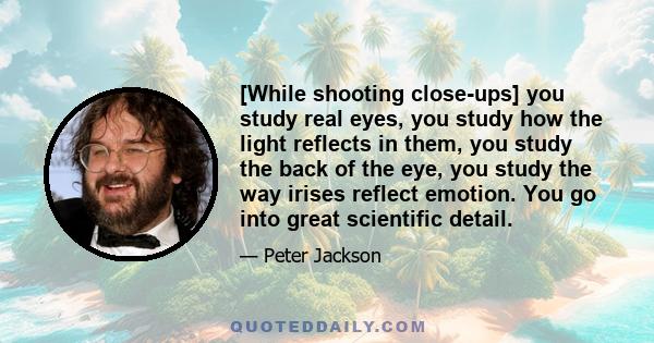 [While shooting close-ups] you study real eyes, you study how the light reflects in them, you study the back of the eye, you study the way irises reflect emotion. You go into great scientific detail.