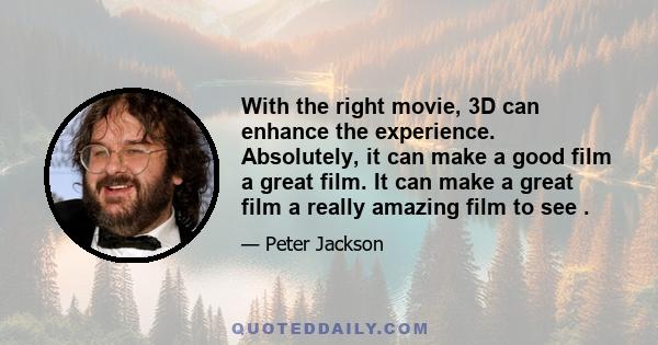 With the right movie, 3D can enhance the experience. Absolutely, it can make a good film a great film. It can make a great film a really amazing film to see .