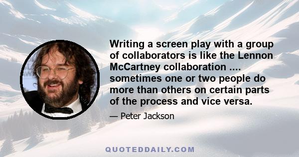 Writing a screen play with a group of collaborators is like the Lennon McCartney collaboration .... sometimes one or two people do more than others on certain parts of the process and vice versa.