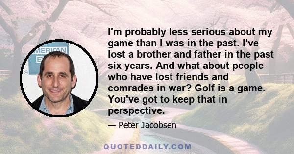 I'm probably less serious about my game than I was in the past. I've lost a brother and father in the past six years. And what about people who have lost friends and comrades in war? Golf is a game. You've got to keep